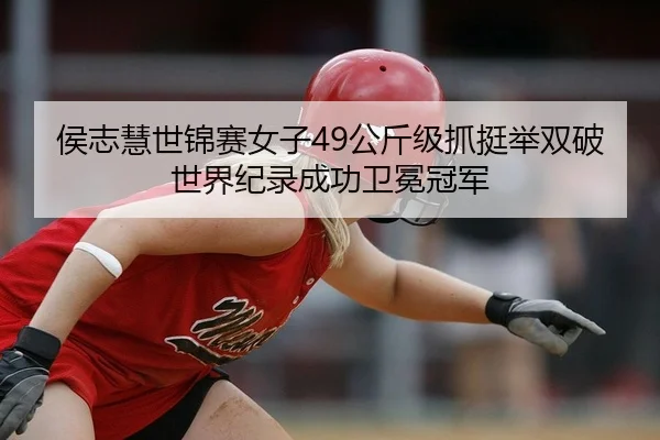 侯志慧世锦赛女子49公斤级抓挺举双破世界纪录成功卫冕冠军